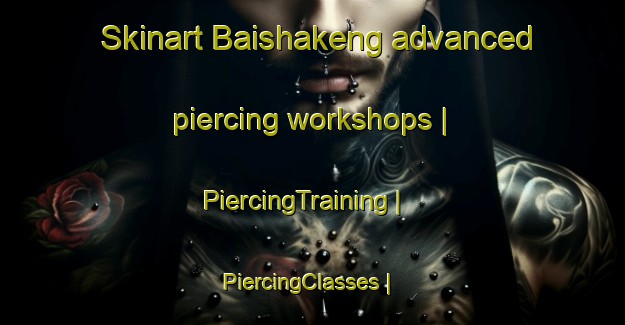 Skinart Baishakeng advanced piercing workshops | PiercingTraining | PiercingClasses | SkinartTraining-Taiwan Province of China